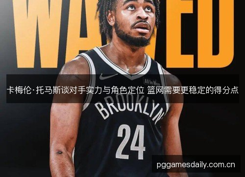 卡梅伦·托马斯谈对手实力与角色定位 篮网需要更稳定的得分点